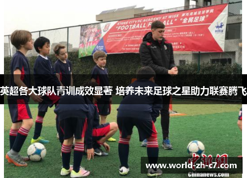 英超各大球队青训成效显著 培养未来足球之星助力联赛腾飞