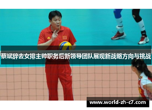 蔡斌辞去女排主帅职务后新领导团队展现新战略方向与挑战